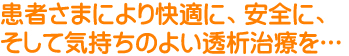 患者さまにより快適に、安全に、そして気持ちのよい透析治療を…